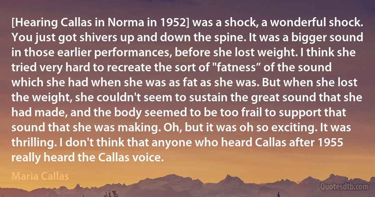 [Hearing Callas in Norma in 1952] was a shock, a wonderful shock. You just got shivers up and down the spine. It was a bigger sound in those earlier performances, before she lost weight. I think she tried very hard to recreate the sort of "fatness” of the sound which she had when she was as fat as she was. But when she lost the weight, she couldn't seem to sustain the great sound that she had made, and the body seemed to be too frail to support that sound that she was making. Oh, but it was oh so exciting. It was thrilling. I don't think that anyone who heard Callas after 1955 really heard the Callas voice. (Maria Callas)