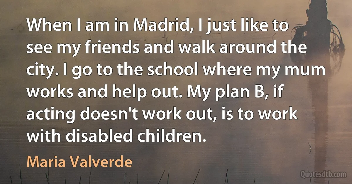 When I am in Madrid, I just like to see my friends and walk around the city. I go to the school where my mum works and help out. My plan B, if acting doesn't work out, is to work with disabled children. (Maria Valverde)