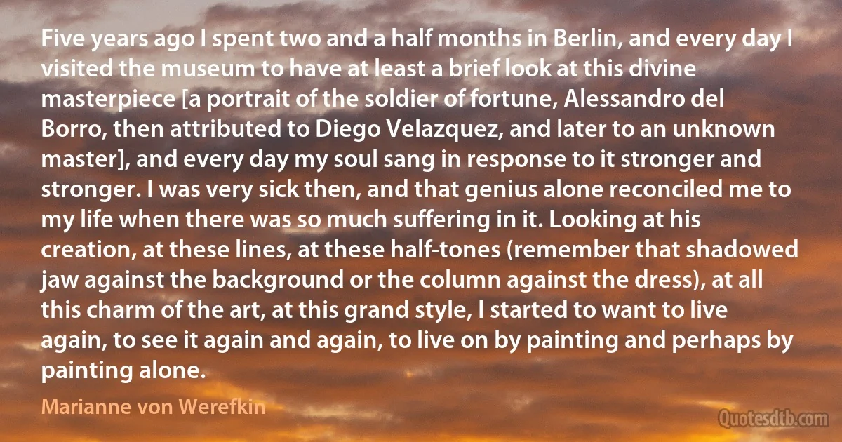 Five years ago I spent two and a half months in Berlin, and every day I visited the museum to have at least a brief look at this divine masterpiece [a portrait of the soldier of fortune, Alessandro del Borro, then attributed to Diego Velazquez, and later to an unknown master], and every day my soul sang in response to it stronger and stronger. I was very sick then, and that genius alone reconciled me to my life when there was so much suffering in it. Looking at his creation, at these lines, at these half-tones (remember that shadowed jaw against the background or the column against the dress), at all this charm of the art, at this grand style, I started to want to live again, to see it again and again, to live on by painting and perhaps by painting alone. (Marianne von Werefkin)