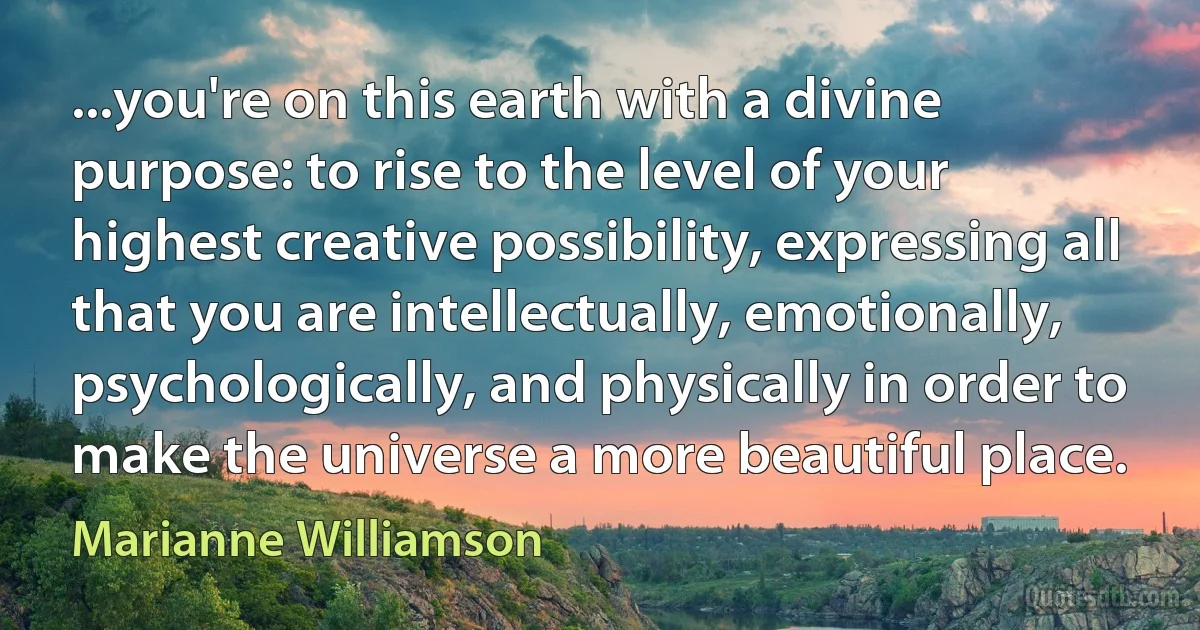 ...you're on this earth with a divine purpose: to rise to the level of your highest creative possibility, expressing all that you are intellectually, emotionally, psychologically, and physically in order to make the universe a more beautiful place. (Marianne Williamson)