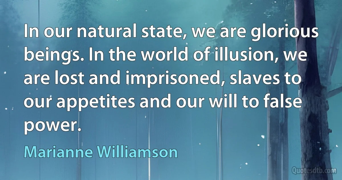 In our natural state, we are glorious beings. In the world of illusion, we are lost and imprisoned, slaves to our appetites and our will to false power. (Marianne Williamson)