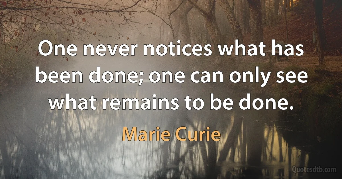 One never notices what has been done; one can only see what remains to be done. (Marie Curie)