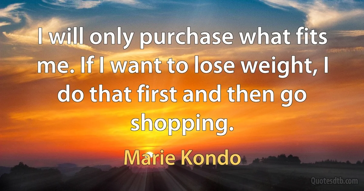 I will only purchase what fits me. If I want to lose weight, I do that first and then go shopping. (Marie Kondo)