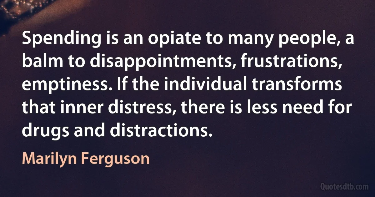 Spending is an opiate to many people, a balm to disappointments, frustrations, emptiness. If the individual transforms that inner distress, there is less need for drugs and distractions. (Marilyn Ferguson)