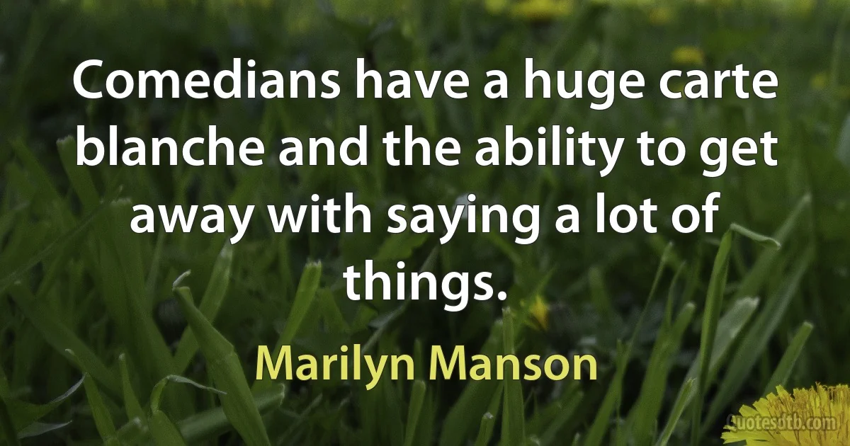 Comedians have a huge carte blanche and the ability to get away with saying a lot of things. (Marilyn Manson)