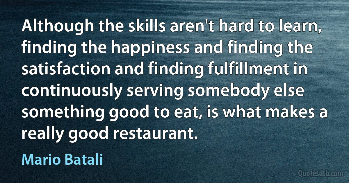 Although the skills aren't hard to learn, finding the happiness and finding the satisfaction and finding fulfillment in continuously serving somebody else something good to eat, is what makes a really good restaurant. (Mario Batali)