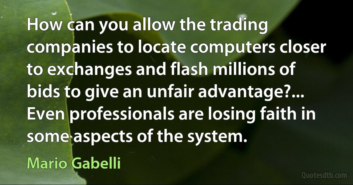 How can you allow the trading companies to locate computers closer to exchanges and flash millions of bids to give an unfair advantage?... Even professionals are losing faith in some aspects of the system. (Mario Gabelli)