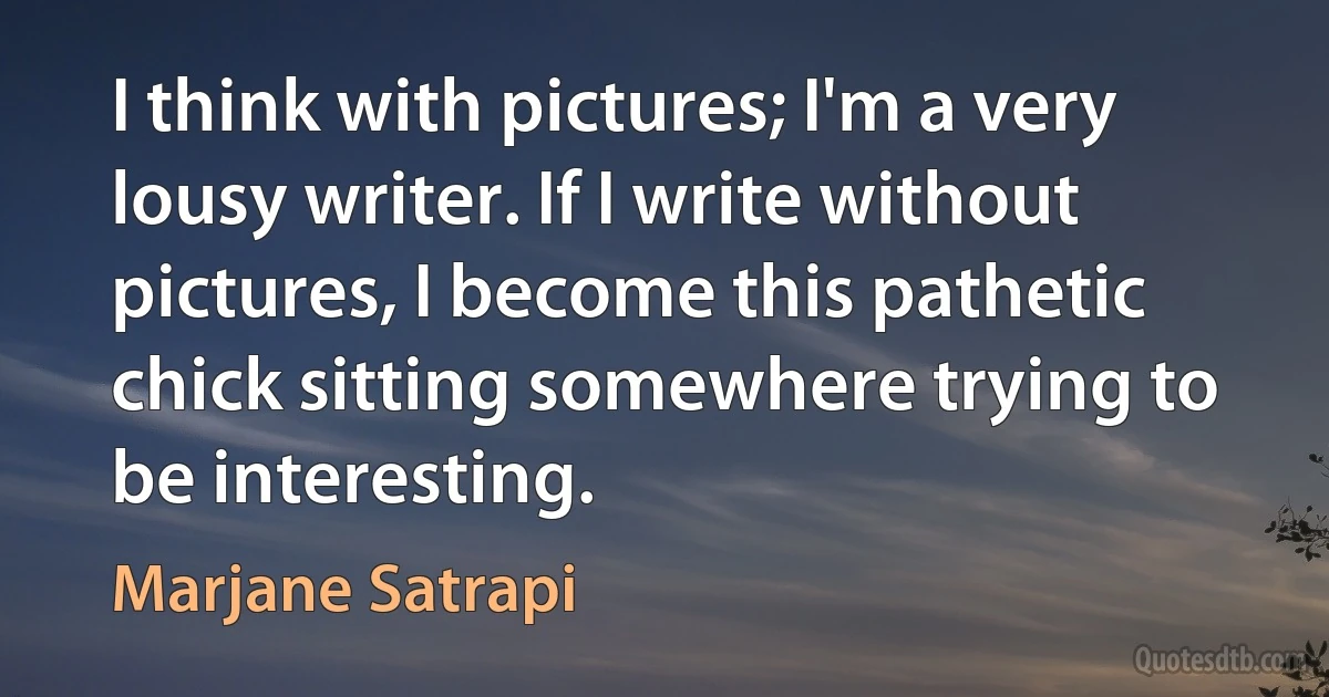 I think with pictures; I'm a very lousy writer. If I write without pictures, I become this pathetic chick sitting somewhere trying to be interesting. (Marjane Satrapi)