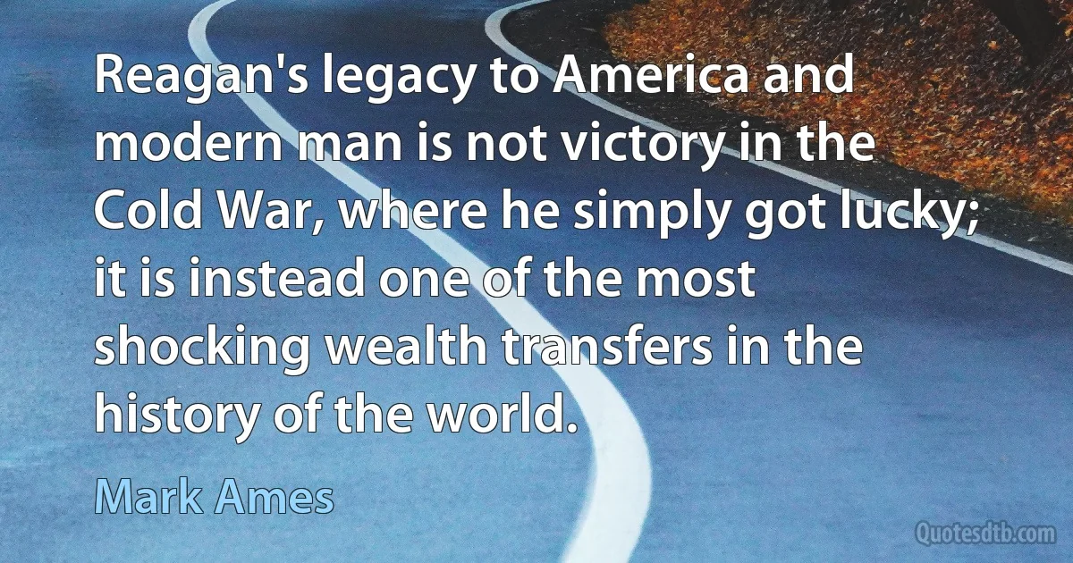 Reagan's legacy to America and modern man is not victory in the Cold War, where he simply got lucky; it is instead one of the most shocking wealth transfers in the history of the world. (Mark Ames)