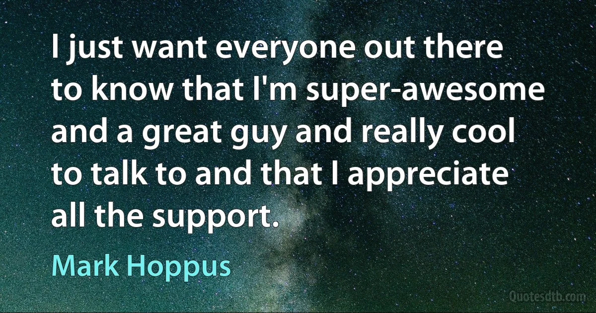 I just want everyone out there to know that I'm super-awesome and a great guy and really cool to talk to and that I appreciate all the support. (Mark Hoppus)