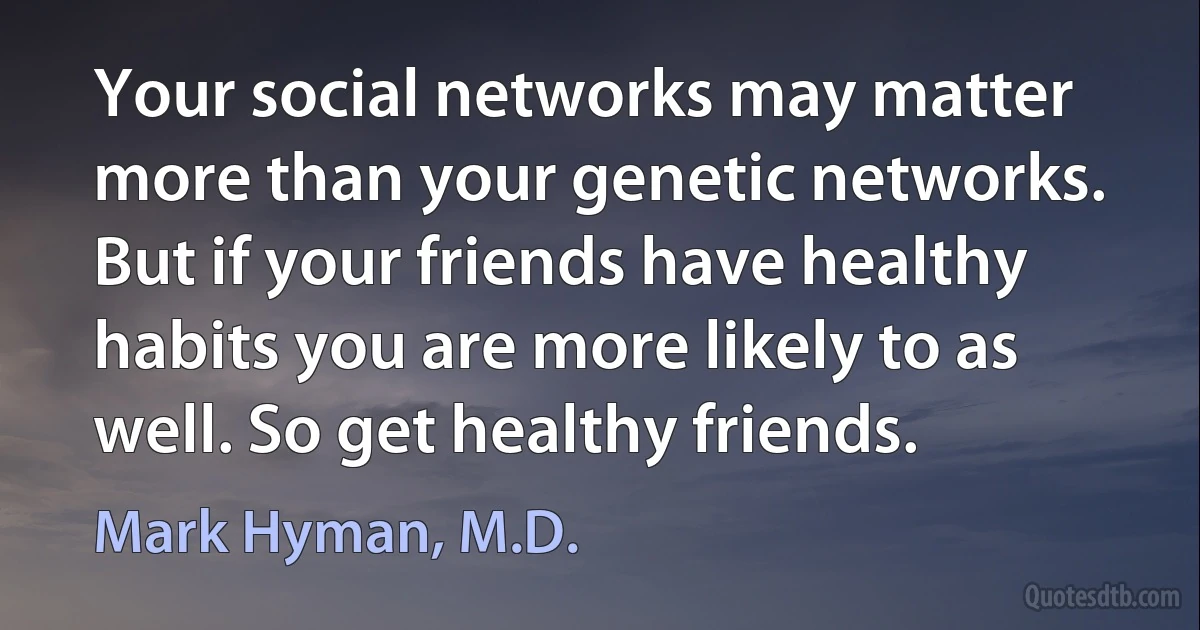 Your social networks may matter more than your genetic networks. But if your friends have healthy habits you are more likely to as well. So get healthy friends. (Mark Hyman, M.D.)