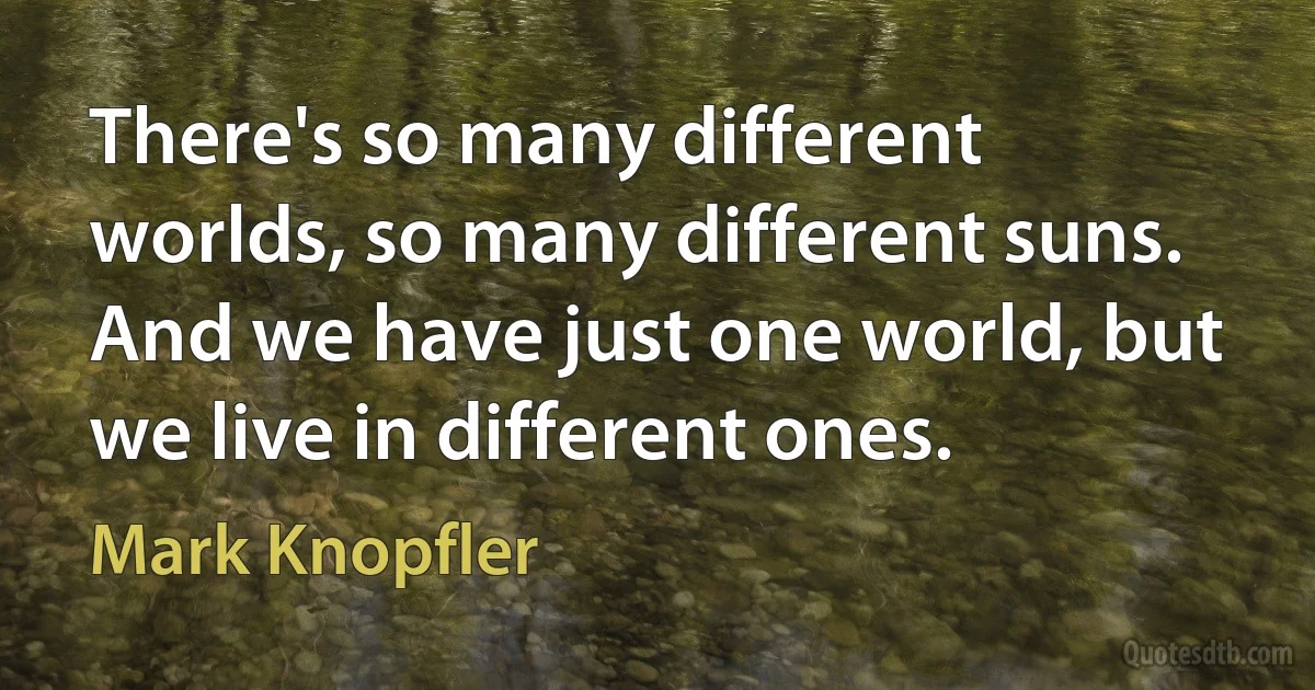 There's so many different worlds, so many different suns. And we have just one world, but we live in different ones. (Mark Knopfler)