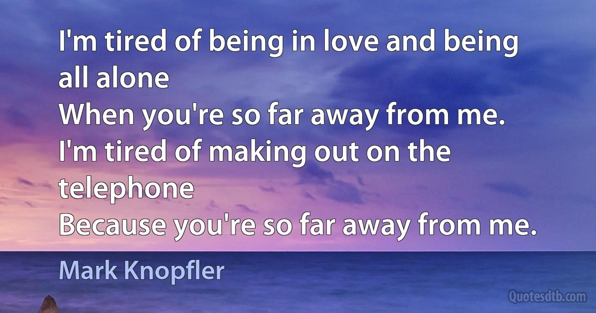 I'm tired of being in love and being all alone
When you're so far away from me.
I'm tired of making out on the telephone
Because you're so far away from me. (Mark Knopfler)