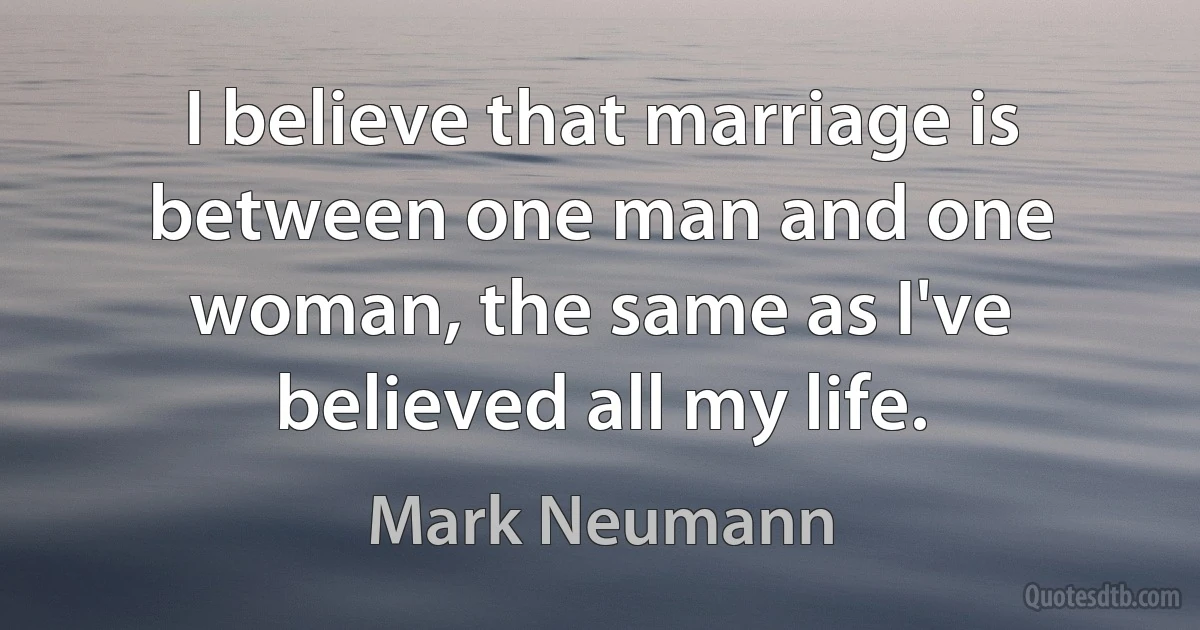 I believe that marriage is between one man and one woman, the same as I've believed all my life. (Mark Neumann)