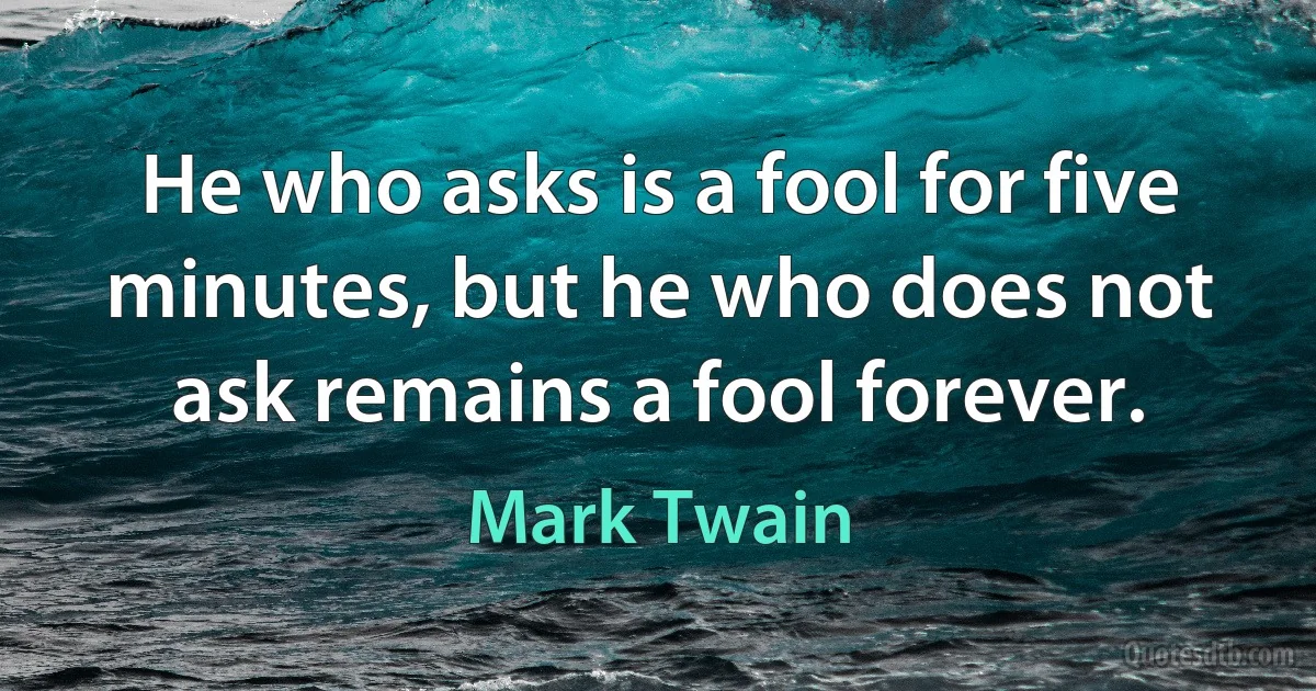 He who asks is a fool for five minutes, but he who does not ask remains a fool forever. (Mark Twain)