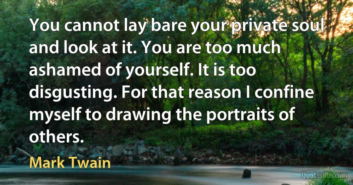 You cannot lay bare your private soul and look at it. You are too much ashamed of yourself. It is too disgusting. For that reason I confine myself to drawing the portraits of others. (Mark Twain)