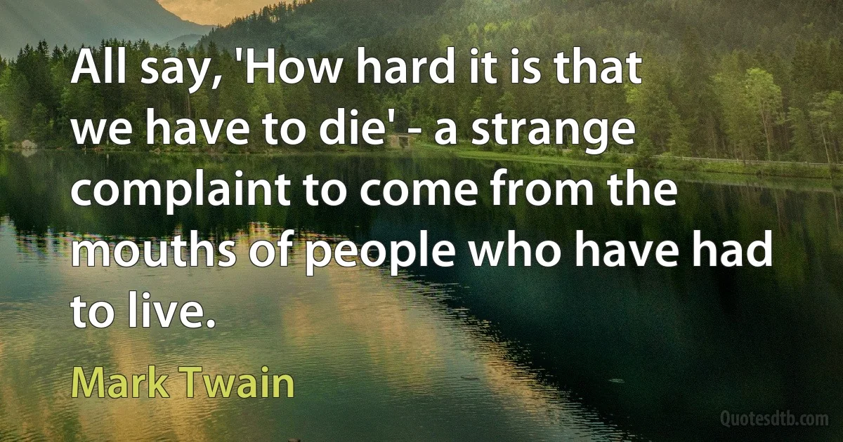 All say, 'How hard it is that we have to die' - a strange complaint to come from the mouths of people who have had to live. (Mark Twain)