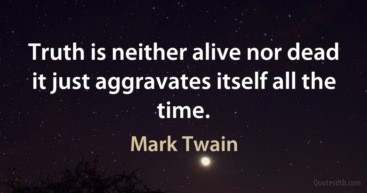 Truth is neither alive nor dead it just aggravates itself all the time. (Mark Twain)