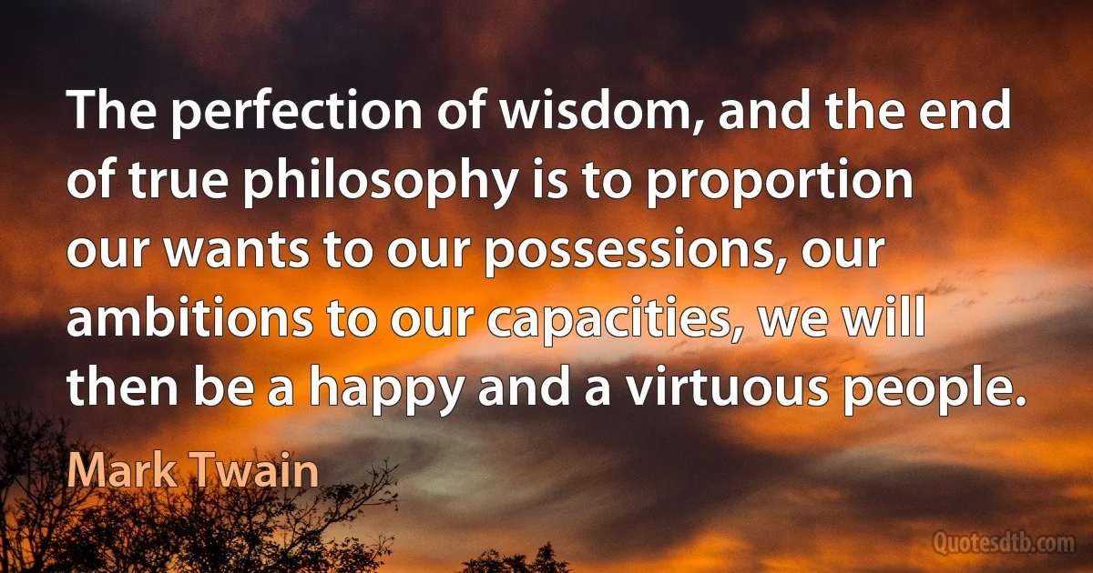 The perfection of wisdom, and the end of true philosophy is to proportion our wants to our possessions, our ambitions to our capacities, we will then be a happy and a virtuous people. (Mark Twain)