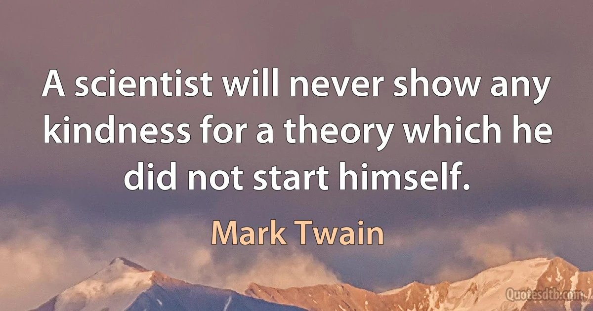 A scientist will never show any kindness for a theory which he did not start himself. (Mark Twain)