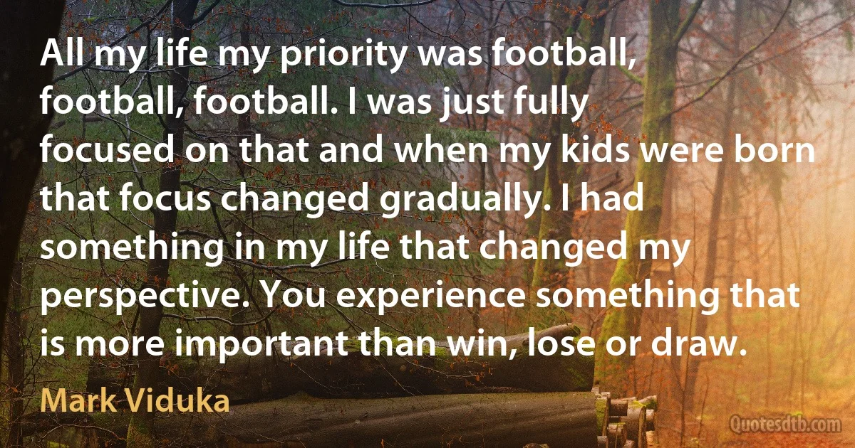 All my life my priority was football, football, football. I was just fully focused on that and when my kids were born that focus changed gradually. I had something in my life that changed my perspective. You experience something that is more important than win, lose or draw. (Mark Viduka)