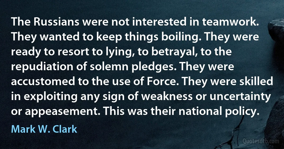 The Russians were not interested in teamwork. They wanted to keep things boiling. They were ready to resort to lying, to betrayal, to the repudiation of solemn pledges. They were accustomed to the use of Force. They were skilled in exploiting any sign of weakness or uncertainty or appeasement. This was their national policy. (Mark W. Clark)