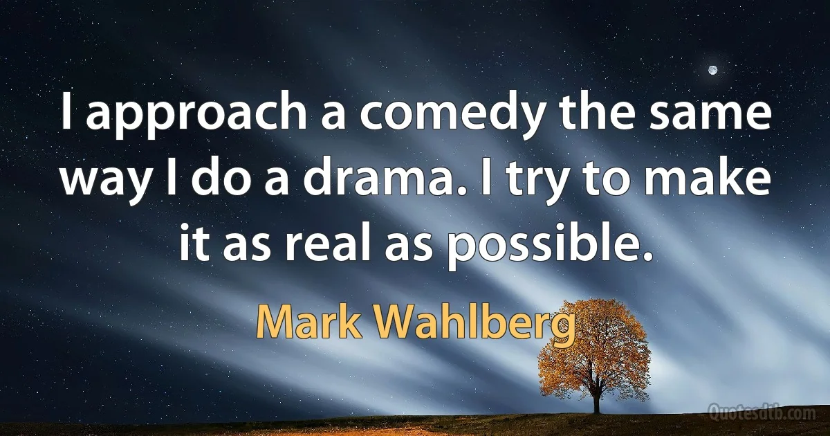 I approach a comedy the same way I do a drama. I try to make it as real as possible. (Mark Wahlberg)