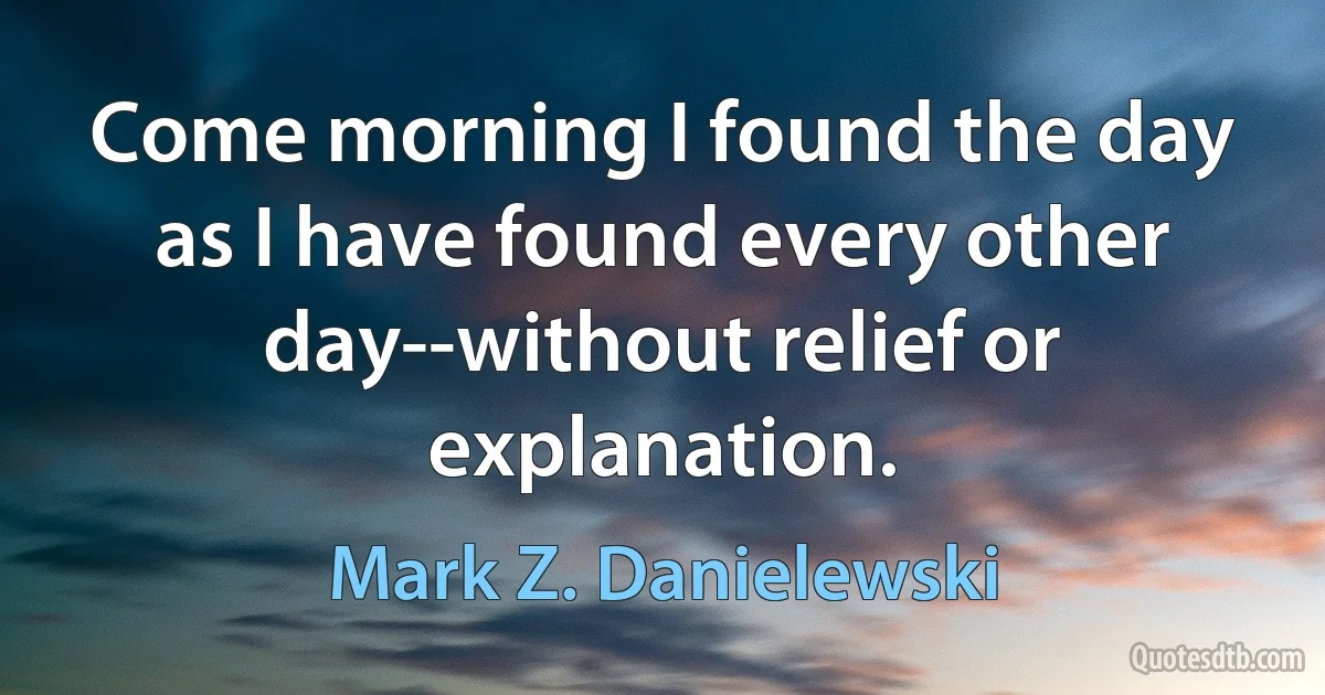 Come morning I found the day as I have found every other day--without relief or explanation. (Mark Z. Danielewski)