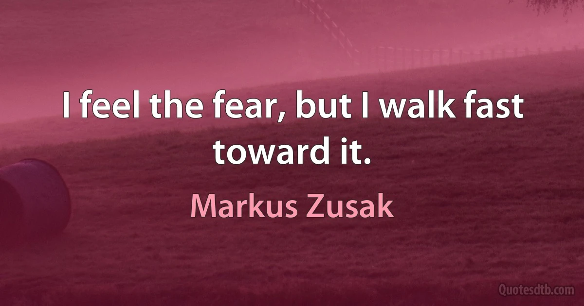 I feel the fear, but I walk fast toward it. (Markus Zusak)