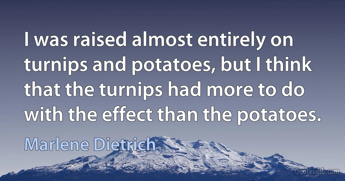 I was raised almost entirely on turnips and potatoes, but I think that the turnips had more to do with the effect than the potatoes. (Marlene Dietrich)