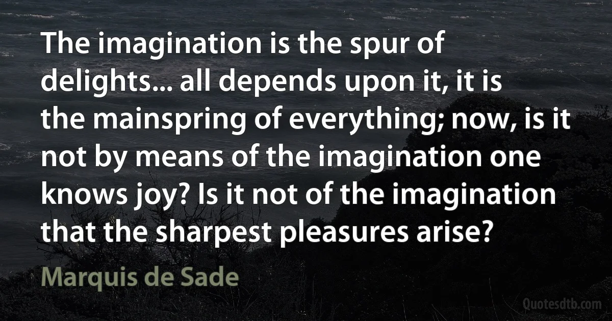 The imagination is the spur of delights... all depends upon it, it is the mainspring of everything; now, is it not by means of the imagination one knows joy? Is it not of the imagination that the sharpest pleasures arise? (Marquis de Sade)