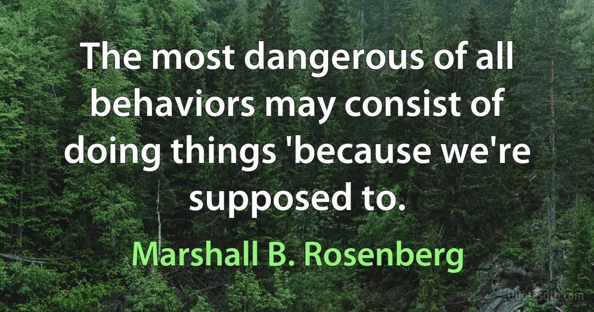 The most dangerous of all behaviors may consist of doing things 'because we're supposed to. (Marshall B. Rosenberg)