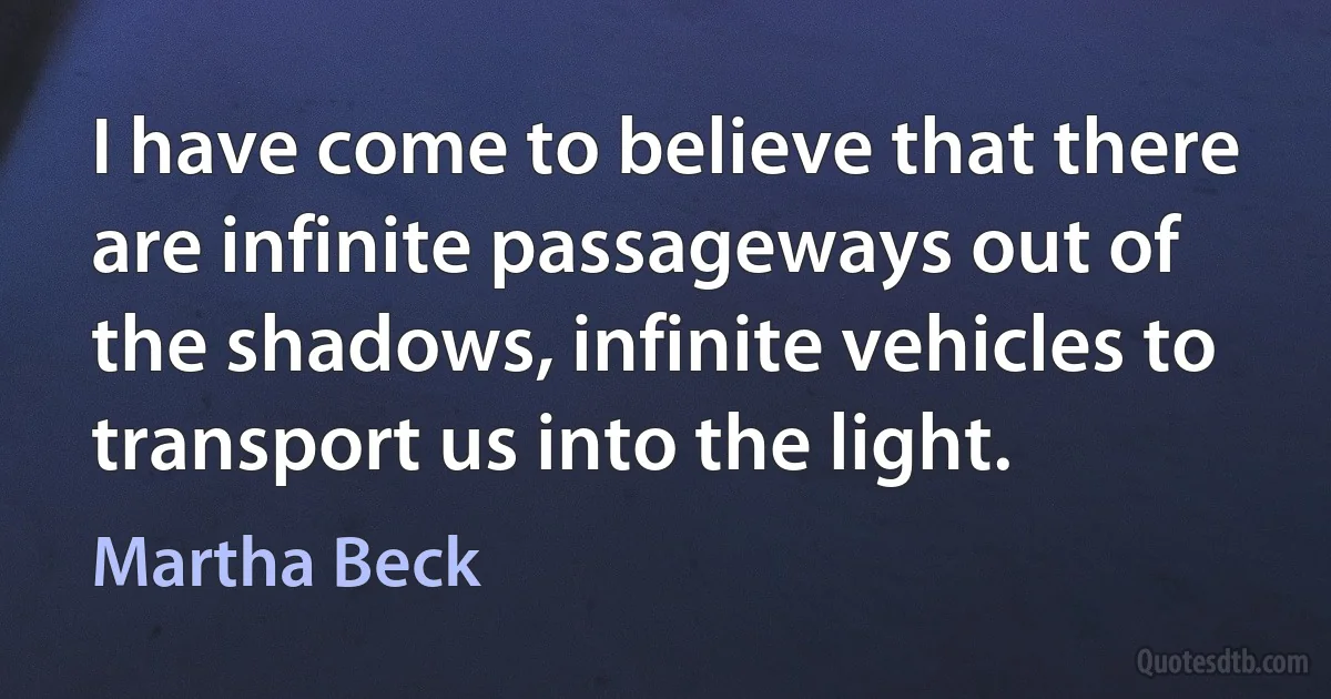 I have come to believe that there are infinite passageways out of the shadows, infinite vehicles to transport us into the light. (Martha Beck)