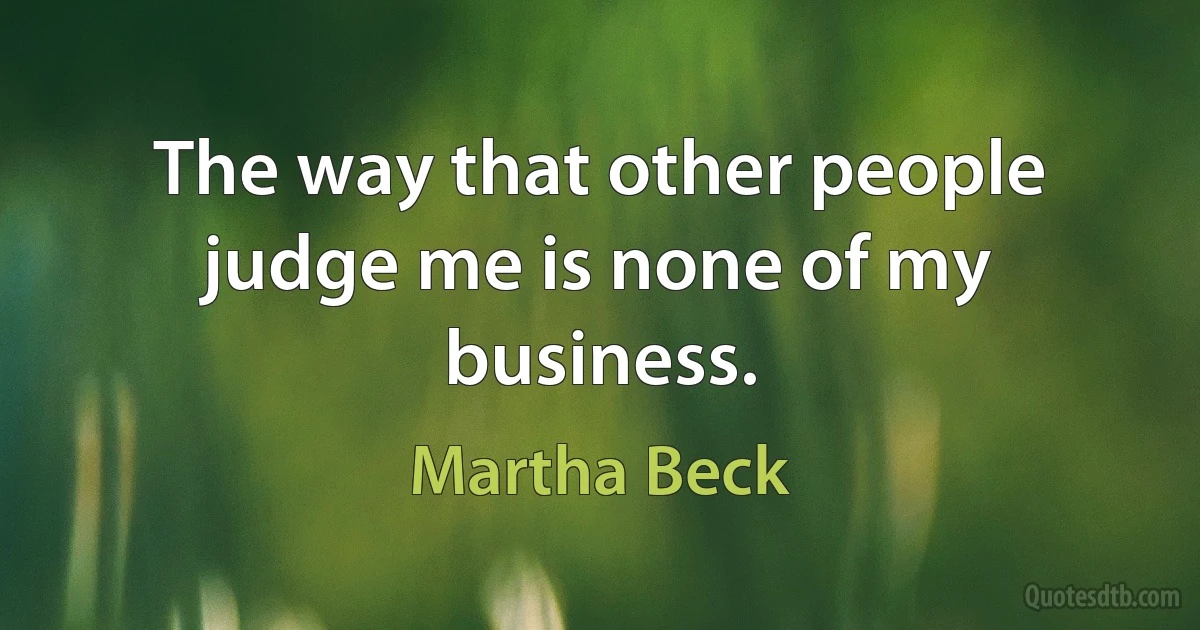 The way that other people judge me is none of my business. (Martha Beck)