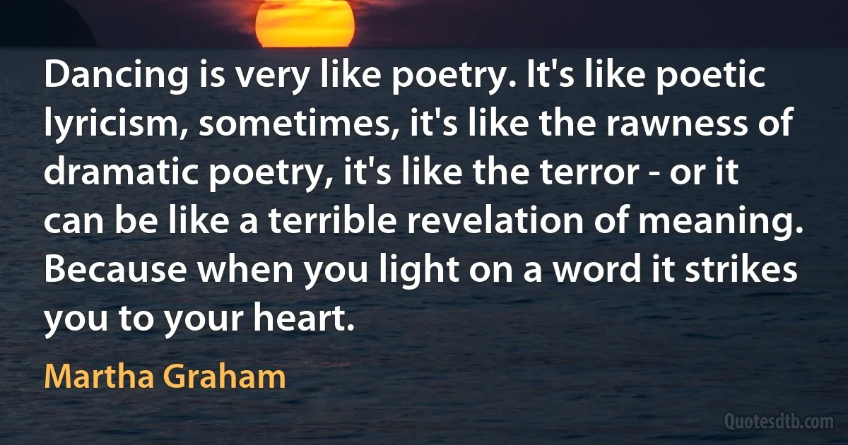 Dancing is very like poetry. It's like poetic lyricism, sometimes, it's like the rawness of dramatic poetry, it's like the terror - or it can be like a terrible revelation of meaning. Because when you light on a word it strikes you to your heart. (Martha Graham)