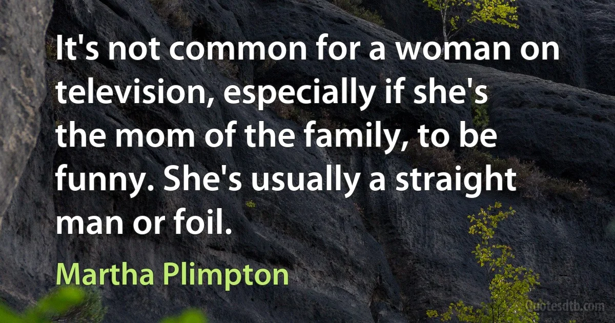 It's not common for a woman on television, especially if she's the mom of the family, to be funny. She's usually a straight man or foil. (Martha Plimpton)