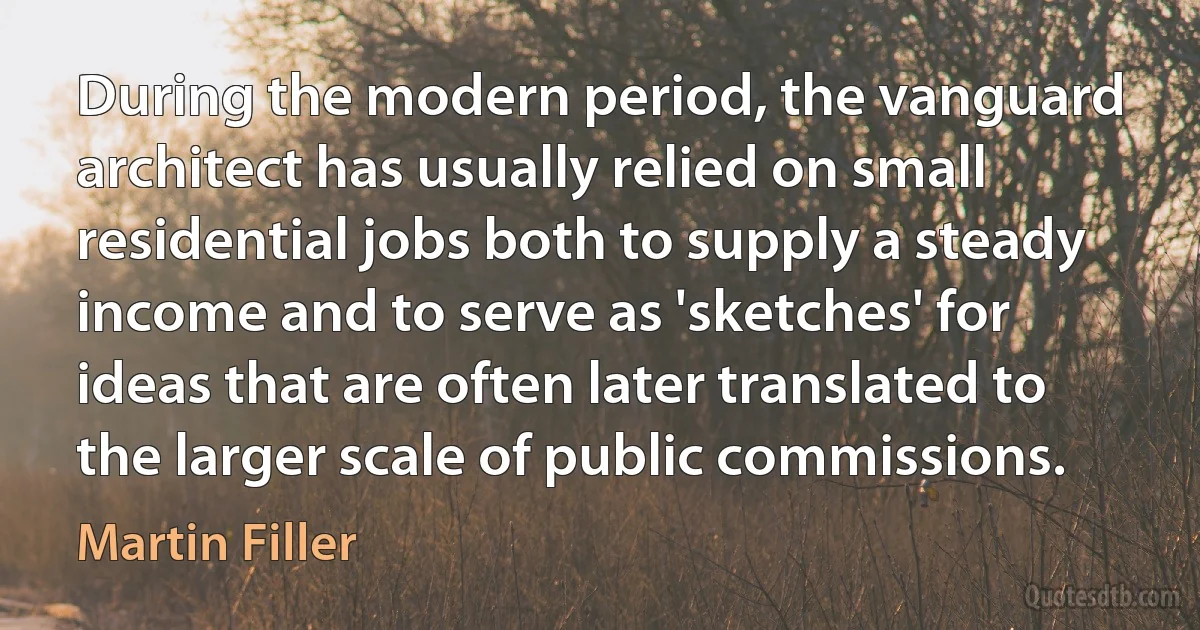 During the modern period, the vanguard architect has usually relied on small residential jobs both to supply a steady income and to serve as 'sketches' for ideas that are often later translated to the larger scale of public commissions. (Martin Filler)