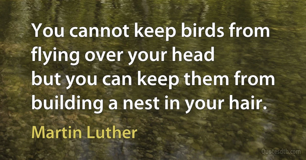 You cannot keep birds from flying over your head
but you can keep them from building a nest in your hair. (Martin Luther)