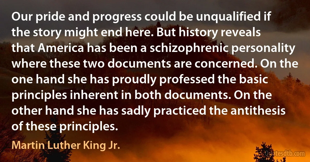 Our pride and progress could be unqualified if the story might end here. But history reveals that America has been a schizophrenic personality where these two documents are concerned. On the one hand she has proudly professed the basic principles inherent in both documents. On the other hand she has sadly practiced the antithesis of these principles. (Martin Luther King Jr.)