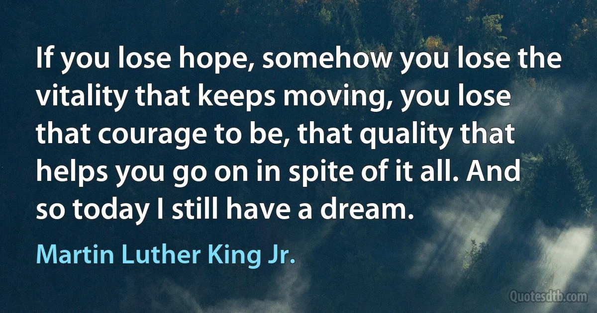 If you lose hope, somehow you lose the vitality that keeps moving, you lose that courage to be, that quality that helps you go on in spite of it all. And so today I still have a dream. (Martin Luther King Jr.)