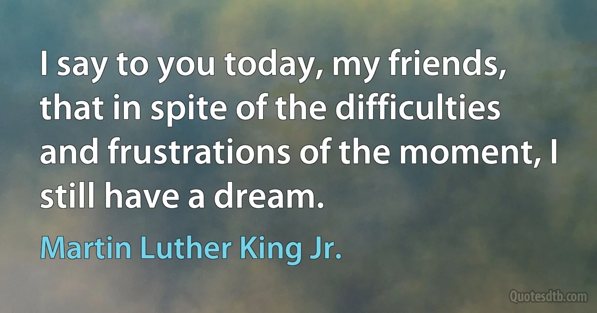 I say to you today, my friends, that in spite of the difficulties and frustrations of the moment, I still have a dream. (Martin Luther King Jr.)