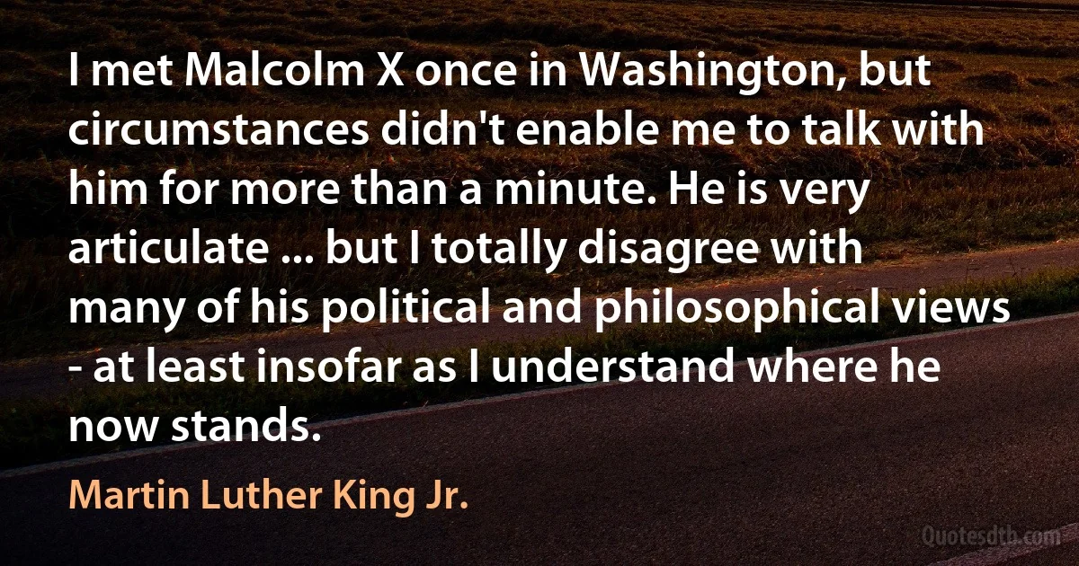 I met Malcolm X once in Washington, but circumstances didn't enable me to talk with him for more than a minute. He is very articulate ... but I totally disagree with many of his political and philosophical views - at least insofar as I understand where he now stands. (Martin Luther King Jr.)