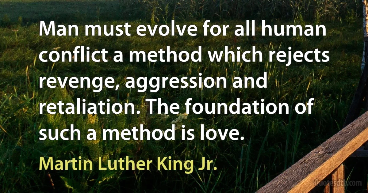 Man must evolve for all human conflict a method which rejects revenge, aggression and retaliation. The foundation of such a method is love. (Martin Luther King Jr.)