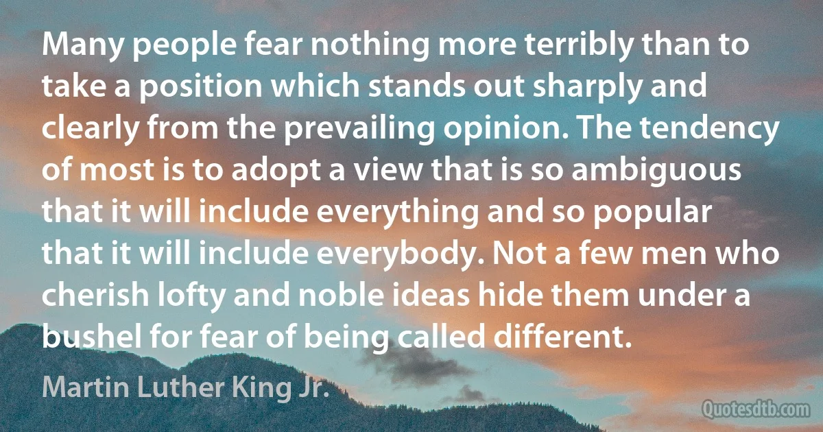 Many people fear nothing more terribly than to take a position which stands out sharply and clearly from the prevailing opinion. The tendency of most is to adopt a view that is so ambiguous that it will include everything and so popular that it will include everybody. Not a few men who cherish lofty and noble ideas hide them under a bushel for fear of being called different. (Martin Luther King Jr.)