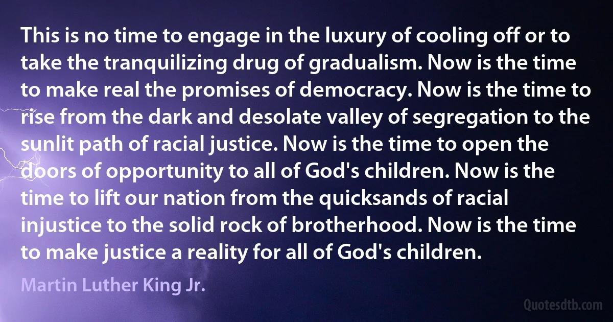 This is no time to engage in the luxury of cooling off or to take the tranquilizing drug of gradualism. Now is the time to make real the promises of democracy. Now is the time to rise from the dark and desolate valley of segregation to the sunlit path of racial justice. Now is the time to open the doors of opportunity to all of God's children. Now is the time to lift our nation from the quicksands of racial injustice to the solid rock of brotherhood. Now is the time to make justice a reality for all of God's children. (Martin Luther King Jr.)