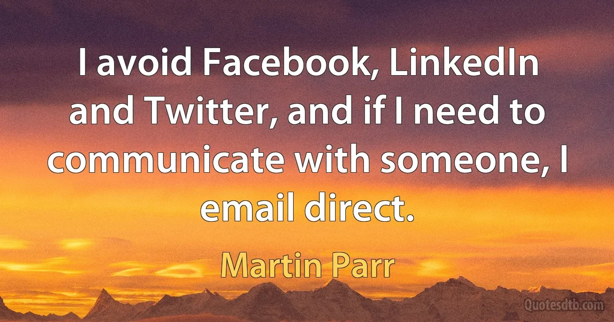 I avoid Facebook, LinkedIn and Twitter, and if I need to communicate with someone, I email direct. (Martin Parr)