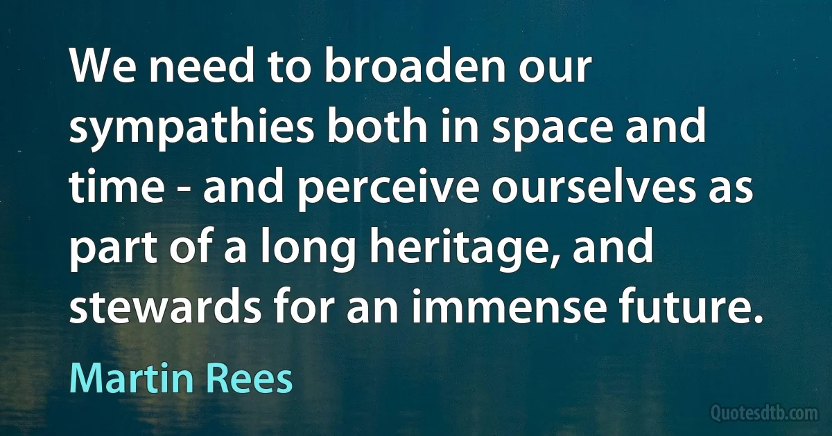 We need to broaden our sympathies both in space and time - and perceive ourselves as part of a long heritage, and stewards for an immense future. (Martin Rees)