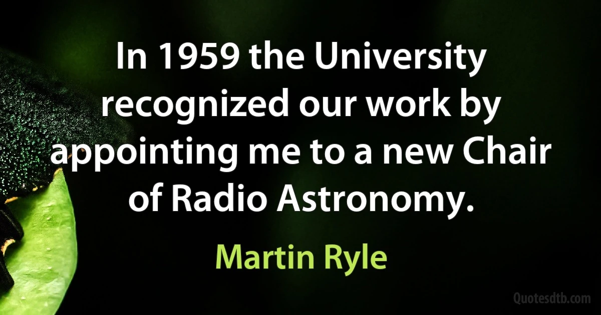 In 1959 the University recognized our work by appointing me to a new Chair of Radio Astronomy. (Martin Ryle)