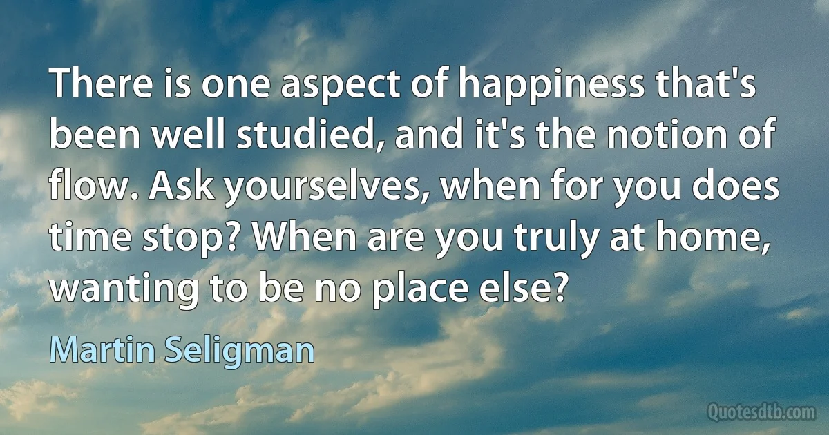 There is one aspect of happiness that's been well studied, and it's the notion of flow. Ask yourselves, when for you does time stop? When are you truly at home, wanting to be no place else? (Martin Seligman)