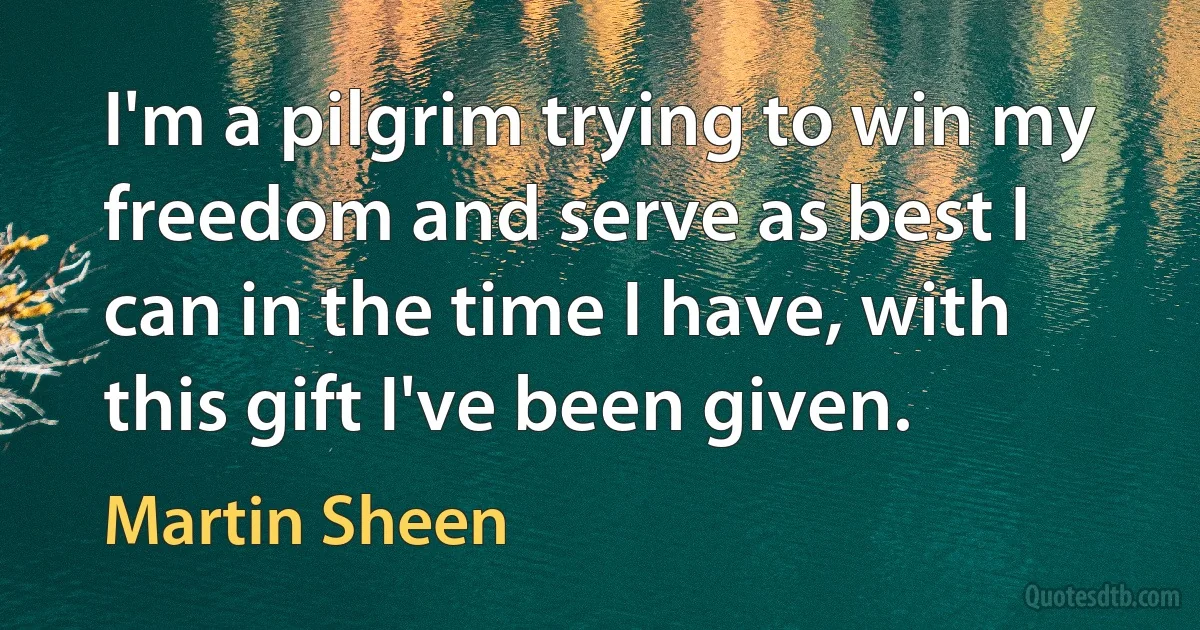 I'm a pilgrim trying to win my freedom and serve as best I can in the time I have, with this gift I've been given. (Martin Sheen)